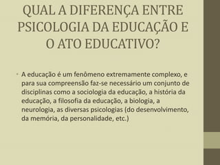 QUAL A DIFERENÇA ENTRE
PSICOLOGIA DA EDUCAÇÃO E
O ATO EDUCATIVO?
• A educação é um fenômeno extremamente complexo, e
para sua compreensão faz-se necessário um conjunto de
disciplinas como a sociologia da educação, a história da
educação, a filosofia da educação, a biologia, a
neurologia, as diversas psicologias (do desenvolvimento,
da memória, da personalidade, etc.)

 