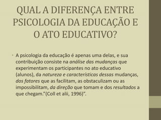 QUAL A DIFERENÇA ENTRE
PSICOLOGIA DA EDUCAÇÃO E
O ATO EDUCATIVO?
• A psicologia da educação é apenas uma delas, e sua
contribuição consiste na análise das mudanças que
experimentam os participantes no ato educativo
(alunos), da natureza e características dessas mudanças,
dos fatores que as facilitam, as obstaculizam ou as
impossibilitam, da direção que tomam e dos resultados a
que chegam.”(Coll et alii, 1996)”.

 