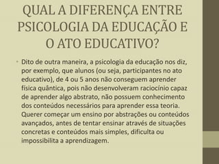 QUAL A DIFERENÇA ENTRE
PSICOLOGIA DA EDUCAÇÃO E
O ATO EDUCATIVO?
• Dito de outra maneira, a psicologia da educação nos diz,
por exemplo, que alunos (ou seja, participantes no ato
educativo), de 4 ou 5 anos não conseguem aprender
física quântica, pois não desenvolveram raciocínio capaz
de aprender algo abstrato, não possuem conhecimento
dos conteúdos necessários para aprender essa teoria.
Querer começar um ensino por abstrações ou conteúdos
avançados, antes de tentar ensinar através de situações
concretas e conteúdos mais simples, dificulta ou
impossibilita a aprendizagem.

 