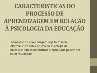 CARACTERÍSTICAS DO
PROCESSO DE
APRENDIZAGEM EM RELAÇÃO
À PSICOLOGIA DA EDUCAÇÃO
• O processo de aprendizagem seja formal ou
informal, visto sob o prisma da psicologia da
educação, tem características próprias que podem ser
assim resumidas:

 
