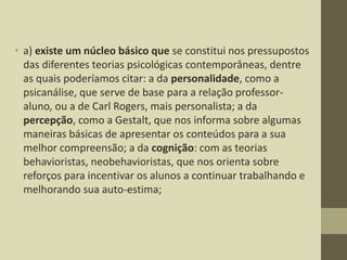 • a) existe um núcleo básico que se constitui nos pressupostos
das diferentes teorias psicológicas contemporâneas, dentre
as quais poderíamos citar: a da personalidade, como a
psicanálise, que serve de base para a relação professoraluno, ou a de Carl Rogers, mais personalista; a da
percepção, como a Gestalt, que nos informa sobre algumas
maneiras básicas de apresentar os conteúdos para a sua
melhor compreensão; a da cognição: com as teorias
behavioristas, neobehavioristas, que nos orienta sobre
reforços para incentivar os alunos a continuar trabalhando e
melhorando sua auto-estima;

 