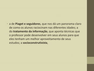 • a de Piaget e seguidores, que nos dá um panorama claro
de como os alunos raciocinam nas diferentes idades; a
do tratamento da informação, que aponta técnicas que
o professor pode desenvolver em seus alunos para que
eles tenham um melhor aproveitamento de seus
estudos; a socioconstrutivista,

 