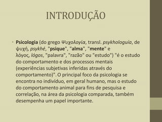 INTRODUÇÃO
• Psicologia (do grego Ψυχολογία, transl. psykhologuía, de
ψυχή, psykhé, "psique", "alma", "mente" e
λόγος, lógos, "palavra", "razão" ou "estudo") "é o estudo
do comportamento e dos processos mentais
(experiências subjetivas inferidas através do
comportamento)". O principal foco da psicologia se
encontra no indivíduo, em geral humano, mas o estudo
do comportamento animal para fins de pesquisa e
correlação, na área da psicologia comparada, também
desempenha um papel importante.

 