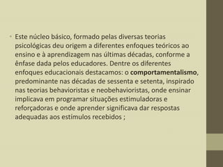 • Este núcleo básico, formado pelas diversas teorias
psicológicas deu origem a diferentes enfoques teóricos ao
ensino e à aprendizagem nas últimas décadas, conforme a
ênfase dada pelos educadores. Dentre os diferentes
enfoques educacionais destacamos: o comportamentalismo,
predominante nas décadas de sessenta e setenta, inspirado
nas teorias behavioristas e neobehavioristas, onde ensinar
implicava em programar situações estimuladoras e
reforçadoras e onde aprender significava dar respostas
adequadas aos estímulos recebidos ;

 