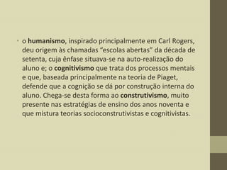 • o humanismo, inspirado principalmente em Carl Rogers,
deu origem às chamadas “escolas abertas” da década de
setenta, cuja ênfase situava-se na auto-realização do
aluno e; o cognitivismo que trata dos processos mentais
e que, baseada principalmente na teoria de Piaget,
defende que a cognição se dá por construção interna do
aluno. Chega-se desta forma ao construtivismo, muito
presente nas estratégias de ensino dos anos noventa e
que mistura teorias socioconstrutivistas e cognitivistas.

 
