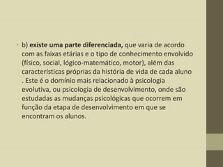 • b) existe uma parte diferenciada, que varia de acordo
com as faixas etárias e o tipo de conhecimento envolvido
(físico, social, lógico-matemático, motor), além das
características próprias da história de vida de cada aluno
. Este é o domínio mais relacionado à psicologia
evolutiva, ou psicologia de desenvolvimento, onde são
estudadas as mudanças psicológicas que ocorrem em
função da etapa de desenvolvimento em que se
encontram os alunos.

 