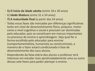 •
•
•
•

5) O início da idade adulta (entre 18 e 30 anos)
6) Idade Madura (entre 31 e 54 anos)
7) A maturidade final (a partir dos 54 anos)
Todas essas fases são marcadas por diferenças significativas
tanto em nível de desenvolvimento físico, psíquico, motor
como a nível cognitivo e social e precisam ser dominadas
pelo educador, pois se constituem em marcos importantes
no processo de ensino e aprendizagem. Seja qual for a
forma escolhida pelo educador para ensinar
(comportamentalista, humanista ou construtivista), a
maneira de o fazer estará condicionada à fase de
desenvolvimento dos seus alunos.
• Dependendo da faixa etária dos alunos o professor terá
interesse em estudar mais aprofundadamente uma ou outra
dessas sete fases para poder planejar o ensino.

 