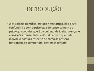 INTRODUÇÃO
• A psicologia científica, tratada neste artigo, não deve
confundir-se com a psicologia do senso comum ou
psicologia popular que é o conjunto de ideias, crenças e
convicções transmitidas culturalmente e que cada
indivíduo possui a respeito de como as pessoas
funcionam, se comportam, sentem e pensam.

 