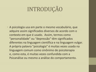 INTRODUÇÃO
• A psicologia usa em parte o mesmo vocabulário, que
adquire assim significados diversos de acordo com o
contexto em que é usado. Assim, termos como
“personalidade" ou “depressão" têm significados
diferentes na linguagem científica e na linguagem vulgar.
A própria palavra "psicologia" é muitas vezes usada na
linguagem comum como sinônimo de psicoterapia
e, como esta, é muitas vezes confundida com a
Psicanálise ou mesmo a análise do comportamento.

 