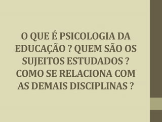O QUE É PSICOLOGIA DA
EDUCAÇÃO ? QUEM SÃO OS
SUJEITOS ESTUDADOS ?
COMO SE RELACIONA COM
AS DEMAIS DISCIPLINAS ?

 