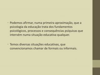• Podemos afirmar, numa primeira aproximação, que a
psicologia da educação trata dos fundamentos
psicológicos, processos e consequências psíquicas que
intervém numa situação educativa qualquer.
• Temos diversas situações educativas, que
convencionamos chamar de formais ou informais.

 