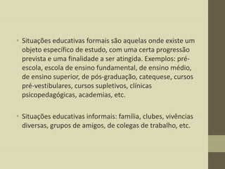 • Situações educativas formais são aquelas onde existe um
objeto específico de estudo, com uma certa progressão
prevista e uma finalidade a ser atingida. Exemplos: préescola, escola de ensino fundamental, de ensino médio,
de ensino superior, de pós-graduação, catequese, cursos
pré-vestibulares, cursos supletivos, clínicas
psicopedagógicas, academias, etc.
• Situações educativas informais: família, clubes, vivências
diversas, grupos de amigos, de colegas de trabalho, etc.

 