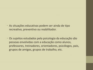 • As situações educativas podem ser ainda de tipo
recreativo, preventivo ou reabilitador.

• Os sujeitos estudados pela psicologia da educação são
pessoas envolvidas com a educação como alunos,
professores, treinadores, orientadores, psicólogos, pais,
grupos de amigos, grupos de trabalho, etc.

 