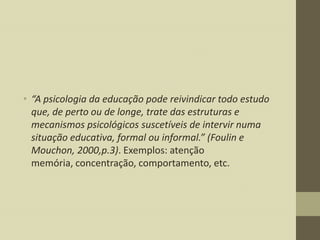 • “A psicologia da educação pode reivindicar todo estudo
que, de perto ou de longe, trate das estruturas e
mecanismos psicológicos suscetíveis de intervir numa
situação educativa, formal ou informal.” (Foulin e
Mouchon, 2000,p.3). Exemplos: atenção
memória, concentração, comportamento, etc.

 
