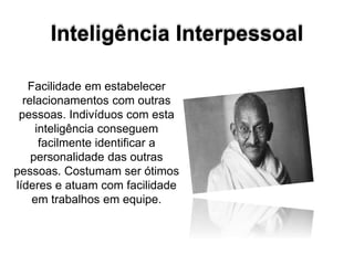 Inteligência Interpessoal
Facilidade em estabelecer
relacionamentos com outras
pessoas. Indivíduos com esta
inteligência conseguem
facilmente identificar a
personalidade das outras
pessoas. Costumam ser ótimos
líderes e atuam com facilidade
em trabalhos em equipe.
 