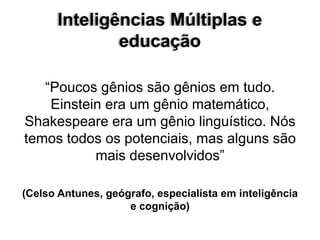 Inteligências Múltiplas e
educação
“Poucos gênios são gênios em tudo.
Einstein era um gênio matemático,
Shakespeare era um gênio linguístico. Nós
temos todos os potenciais, mas alguns são
mais desenvolvidos”
(Celso Antunes, geógrafo, especialista em inteligência
e cognição)
 