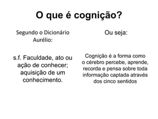 O que é cognição?
Segundo o Dicionário
Aurélio:
s.f. Faculdade, ato ou
ação de conhecer;
aquisição de um
conhecimento.
Ou seja:
Cognição é a forma como
o cérebro percebe, aprende,
recorda e pensa sobre toda
informação captada através
dos cinco sentidos
 