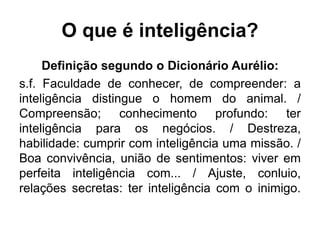 O que é inteligência?
Definição segundo o Dicionário Aurélio:
s.f. Faculdade de conhecer, de compreender: a
inteligência distingue o homem do animal. /
Compreensão; conhecimento profundo: ter
inteligência para os negócios. / Destreza,
habilidade: cumprir com inteligência uma missão. /
Boa convivência, união de sentimentos: viver em
perfeita inteligência com... / Ajuste, conluio,
relações secretas: ter inteligência com o inimigo.
 