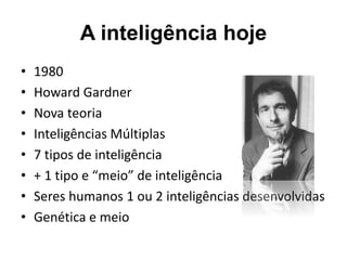 A inteligência hoje
• 1980
• Howard Gardner
• Nova teoria
• Inteligências Múltiplas
• 7 tipos de inteligência
• + 1 tipo e “meio” de inteligência
• Seres humanos 1 ou 2 inteligências desenvolvidas
• Genética e meio
 