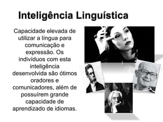 Inteligência Linguística
Capacidade elevada de
utilizar a língua para
comunicação e
expressão. Os
indivíduos com esta
inteligência
desenvolvida são ótimos
oradores e
comunicadores, além de
possuírem grande
capacidade de
aprendizado de idiomas.
 