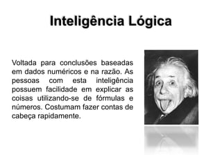 Inteligência Lógica
Voltada para conclusões baseadas
em dados numéricos e na razão. As
pessoas com esta inteligência
possuem facilidade em explicar as
coisas utilizando-se de fórmulas e
números. Costumam fazer contas de
cabeça rapidamente.
 