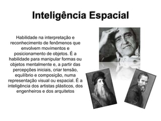 Inteligência Espacial
Habilidade na interpretação e
reconhecimento de fenômenos que
envolvem movimentos e
posicionamento de objetos. É a
habilidade para manipular formas ou
objetos mentalmente e, a partir das
percepções iniciais, criar tensão,
equilíbrio e composição, numa
representação visual ou espacial. É a
inteligência dos artistas plásticos, dos
engenheiros e dos arquitetos
 