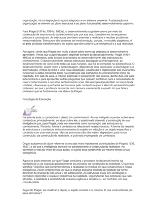 organização, há a integração do que é adaptado a um sistema coerente. A adaptação e a
organização se referem ao plano estrutural e ao plano funcional do desenvolvimento cognitivo.
Para Piaget (1974a; 1974b; 1983a), o desenvolvimento cognitivo ocorre por meio da
construção de estruturas do conhecimento que, por sua vez, compõem-se de esquemas
práticos e conceptuais. As estruturas permitem entender a realidade e resolver problemas
nessa realidade. Estruturas são sistemas de transformação, porque, no modelo piagetiano, é
só pela atividade transformadora do sujeito que ele constrói sua inteligência e a sua realidade.
Até agora, vimos que Piaget tem muito a dizer sobre como as pessoas se desenvolvem e
aprendem. Vimos que a aprendizagem depende sempre do desenvolvimento. Piaget (1964;
1983a) se interessou pelo estudo do processo de desenvolvimento das estruturas do
conhecimento. O desenvolvimento dessas estruturas está ligado à embriogênese, ao
desenvolvimento do corpo e de todas as suas funções, que só se completa na adolescência. O
desenvolvimento, assim como a aprendizagem, depende de dois processos: a assimilação e a
acomodação. Ambos levarão a uma nova adaptação. Adaptação e organização são invariantes
funcionais e estão presentes tanto na construção das estruturas do conhecimento como da
realidade. Em sala de aula, é preciso estimular o pensamento dos alunos, dando-lhes voz para
exteriorizá-lo e para apresentar outras perguntas que possam contribuir para a necessidade de
rever conhecimentos e construir conhecimento novo. No exemplo apresentado no início desta
unidade, observa-se que Carlos se interessa pelo conteúdo e quer ir além do apresentado pelo
professor, ao que o professor responde com censura, exatamente o oposto do que faria o
professor que se fundamenta nas ideias de Piaget.
Psicologia da Educação
Na sala de aula, o conteúdo é o objeto do conhecimento. Ao ser instigado a pensar sobre esse
conteúdo e, principalmente, ao atuar sobre ele, o sujeito está ativando a construção de sua
inteligência que, para Piaget, pode ser entendida como construção das estruturas do
conhecimento. Portanto, forma e conteúdo se relacionam nesse processo. A forma diz respeito
às estruturas e o conteúdo ao funcionamento do sujeito em relação a um objeto específico e
contando com suas estruturas. Mas as estruturas não são inatas, dependem, para a sua
construção, da construção da realidade, a qual está impregnada de conteúdos.
O que acabamos de dizer refere-se a uma das mais importantes contribuições de Piaget (1936;
1937): a de que a inteligência constrói-se paralelamente à construção da realidade. Ao
conhecer o real por meio de suas ações, o sujeito está construindo ao mesmo tempo a sua
inteligência.
Agora se pode entender por que Piaget considera o processo de desenvolvimento da
inteligência ou da cognição paralelamente ao processo de construção da realidade. O que isso
significa? Significa que compreendemos a realidade na medida em que construímos a nossa
inteligência. Assim entendemos por que a criança pequena entende a realidade de forma
diferente da criança de oito anos e do adolescente. As estruturas estão em construção e
permitem interpretar e resolver problemas da realidade. Dependendo das estruturas que são
ativadas, a realidade é entendida de maneira ingênua e simples ou, ao contrário, em sua
complexidade.
Segundo Piaget, ao construir o objeto, o sujeito constrói a si mesmo. O que você entende por
essa afirmativa?
 