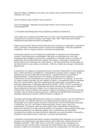 Segundo Piaget, a inteligência não nasce com a gente, ela se constrói lentamente a partir da
interação com o meio.
Como o professor pode contribuir nesse processo?
Curso de Pedagogia - Magistério da Educação Infantil e Anos Iniciais do Ensino
FundamentalUFPR
1.2 FATORES RESPONSÁVEIS PELO DESENVOLVIMENTO COGNITIVO
Como aquilo que conseguimos aprender tem a ver com o nível de desenvolvimento cognitivo, é
importante que o professor conheça o que Piaget (1958; 1964; 1965) indica como fatores
responsáveis pelo desenvolvimento da inteligência.
Piaget enumera quatro fatores fundamentais para essa construção: a maturação, a experiência
física, a interação e transmissão social e o processo de equilibração. Todos são igualmente
importantes, mas um integra os demais: o processo de equilibração.
A maturação orgânica é uma condição de possibilidade do organismo de se desenvolver.
Envolve o desenvolvimento neurofisiológico. Não pode ser entendida como único fator
responsável pela inteligência, porque sem a experiência, a interação social e o processo de
equilibração não há desenvolvimento cognitivo. No entanto, a maturação é indispensável,
porque mesmo com a presença dos outros fatores, o não-desenvolvimento da maturação vai
ser determinante é o que explica, por exemplo, o fato de um bebê não conseguir compreender
álgebra linear.
A experiência com objetos (ou experiência física) é outro fator fundamental na visão piagetiana.
Para o desenvolvimento da inteligência, é indispensável a atuação sobre os objetos. Piaget
distingue aqui dois tipos diferentes de experiência: a experiência física e a experiência
lógicomatemática. A experiência física diz respeito à atuação sobre os objetos e o
conhecimento de suas propriedades por meio da abstração física. Por exemplo, ao tocar em
um objeto, podemos perceber que ele é gelado ou quente. Já a experiência lógico-matemática
leva a um conhecimento a partir das coordenações de minhas ações e necessita de uma
abstração reflexionante. A abstração reflexionante (PIAGET, 1977a; 1977b) é o resultado de
um conhecimento advindo da coordenação das ações exercidas pelo sujeito sobre o objeto.
Esse conhecimento não está no objeto, mas no sujeito que pensa. Por exemplo, o
conhecimento de que há objetos mais quentes e objetos mais gelados do que outros não está
no objeto, mas na mente do sujeito que pensa, e depende do estabelecimento de relações. A
abstração reflexionante envolve o reflexionamento e a reflexão. O
Psicologia da Educação reflexionamento constrói em um plano superior o que foi construído no
plano da ação. Já a reflexão refere-se a um reflexionamento de segundo grau ou a uma
tematização em um plano superior do que foi construído por meio da coordenação das ações.
A experiência, por si só, não explica o desenvolvimento, porque requer, para a sua
compreensão, a maturação, além dos outros fatores. Mas a experiência é indispensável,
porque sem ela não há o conhecimento de objetos. Por exemplo, a criança pequena pode fazer
inúmeras experiências com diferentes objetos, mas o conhecimento que retira delas
corresponde ao nível de seu desenvolvimento intelectual, que envolve também a maturação, a
interação e transmissão social e, sobretudo, o processo de equilibração.
A interação e transmissão social dizem respeito à importância das interações com as outras
pessoas e do conhecimento a que temos acesso a partir delas para o desenvolvimento da
inteligência (PIAGET, 1958; 1965). Não é o único fator, porque mesmo interagindo com
inúmeras pessoas e tendo acesso a toda sorte de conhecimentos, sem a maturação, por
exemplo, o sujeito não irá entender o que está sendo dito e apresentado. Por outro lado, esse é
 