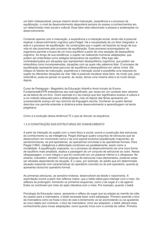 um fator indispensável, porque mesmo tendo maturação, experiência e o processo de
equilibração, o nível de desenvolvimento dependerá sempre do acesso a conhecimentos em
um determinado meio social e cultural. Esse fator está relacionado a atrasos e acelerações no
desenvolvimento.
Contando apenas com a maturação, a experiência e a interação social, ainda não é possível
explicar o desenvolvimento cognitivo para Piaget. Há a necessidade de um fator integrador, e
este é o processo de equilibração. As construções que o sujeito vai fazendo ao longo de sua
vida só são possíveis pelo processo de equilibração. Esse processo autorregulador do
organismo permite a busca de um novo equilíbrio a partir de uma situação de desequilíbrio
cognitivo. Ao longo de sua existência, o sujeito vai realizando inúmeras adaptações, que
podem ser entendidas como estágios temporários de equilíbrio. Eles logo são
contrabalançados por situações que representam desequilíbrios cognitivos, que podem ser
entendidos como incompreensões, situações com as quais não sabemos lidar. O processo de
equilibração representa esse percurso de equilíbrios e desequilíbrios em vários níveis. Ele
integra os fatores de maturação, experiência e interação social e possibilita uma resposta do
sujeito às diferentes situações da vida. Não é possível visualizar esse fator, de modo que, para
entendê-lo, pode-se pensar no quanto, às vezes, lemos uma mesma obra e só muito tempo
depois
Curso de Pedagogia - Magistério da Educação Infantil e Anos Iniciais do Ensino
FundamentalUFPR entendemos seu real significado, por vezes em um contexto bem adverso
ao da leitura de um livro. Outro exemplo é o da criança que tem significativo acesso à cultura e
a um método adequado para a alfabetização, mas só depois das férias apresenta um
surpreendente avanço em seu domínio da linguagem escrita. Conhecer os quatro fatores
descritos nos permite entender a dinâmica entre desenvolvimento e aprendizagem na teoria
piagetiana.
Como é a evolução dessa dinâmica? É o que se discute na sequência.
1.3 A CONSTRUÇÃO DAS ESTRUTURAS DO CONHECIMENTO
A partir da interação do sujeito com o meio físico e social, ocorre a construção das estruturas
do conhecimento ou da inteligência. Piaget distingue quatro conjuntos de estruturas que se
desenvolvem em movimento como o de uma espiral evolutiva (equilibração majorante): as
sensóriomotoras, as pré-operatórias, as operatórias concretas e as operatórias formais. Para
Piaget (1994), inteligência e afetividade constroem-se paralelamente, assim como a
moralidade. A equilibração majorante, ou o processo de desenvolvimento de uma nova forma
de equilíbrio mais ampliada, explica a passagem de um conjunto de estruturas ao outro. Nessa
ultrapassagem, o novo integra o que foi construído em um patamar inferior e o ultrapassa. No
entanto, coexistem, também, formas próprias de estruturas mais elementares, podendo estas
ser ativadas dependendo da situação. É o caso, por exemplo, do adulto que em determinada
situação responde com características do operatório concreto ou do pré-operatório, quando já
apresenta raciocínio operatório formal.
As primeiras estruturas, as sensório-motoras, desenvolvem-se desde o nascimento. A
assimilação ocorre a partir dos reflexos inatos, que o bebê utiliza para interagir com o meio. Os
reflexos se prolongam, formando os primeiros esquemas, como o de sugar e o de agarrar.
Estes se combinam por meio da ação interativa com o meio. Por exemplo, quando o bebê
Psicologia da Educação nasce, apresenta o reflexo de sugar que se adapta ao mamilo da mãe.
Ao passar para a mamadeira, o bebê necessita fazer outra adaptação. Primeiro assimila o bico
da mamadeira como se fosse o bico do seio e lentamente vai se acomodando ou se ajustando
ao novo objeto por conhecer: o bico da mamadeira. Uma vez adaptado, o bebê utilizará esse
conhecimento para novas adaptações, como quando inicia com a comida de colher. Primeiro
 