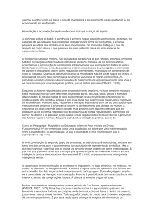 assimila a colher como se fosse o bico da mamadeira e só lentamente vai se ajustando ou se
acomodando ao seu formato.
Assimilação e acomodação explicam desde o início os avanços do sujeito.
A partir das ações do bebê, é construída a primeira noção de objeto permanente, de tempo, de
espaço e de causalidade. Na construção dessa primeira forma de inteligência, a criança
pequena se utiliza dos sentidos e de seus movimentos. No início não distingue o que diz
respeito ao corpo dela e o que pertence ao meio, estando presa em uma espécie de
egocentrismo físico.
A inteligência sensório-motora, não-socializada, caracteriza-se por reflexos, instintos, primeiros
hábitos, percepções diferenciadas e estruturas sensório-motoras. Já no domínio afetivo,
encontramos a construção de sentimentos intraindividuais que acompanham todas as ações
(tendências instintivas, emoções, prazeres e dores relacionados às percepções, sentimentos
de agrado e desagrado), assim como regulações elementares, marcadas por sentimentos de
êxito ou fracasso. Quanto ao desenvolvimento da moralidade, não há ainda noção de limites. A
criança está em uma fase denominada de anomia: ausência de regras conscientes. As
estruturas sensório-motoras são construídas do nascimento até aproximadamente dois anos e
se caracterizam por uma inteligência prática, que se define pelo uso (PIAGET, 1936).
Seguindo os fatores responsáveis pelo desenvolvimento cognitivo, na fase sensório-motora o
bebê necessita interagir com diferentes objetos de cores, texturas, sons, gostos e formatos
diferenciados. É preciso instigá-lo para experimentar novos movimentos e reconhecer os
objetos a partir dos sentidos, porque é por esse canal que as primeiras construções cognitivas
se estabelecem. Por outro lado, requer-se a interação significativa com um ou dois adultos que
interajam mais próximos à criança e a iniciem no conhecimento dos objetos do mundo. A
segurança do bebê depende desse contato mais próximo com algumas pessoas que se
dediquem a ele de forma responsável e da existência de certas regularidades, como hora de
comer, de dormir e de passear, entre outras. Essas regularidades do meio vão ser o precursor
das futuras regras e normas. No plano estrutural, a inteligência prática, que pode
Curso de Pedagogia - Magistério da Educação Infantil e Anos Iniciais do Ensino
FundamentalUFPR ser entendida como uma adaptação, se define por uma indiferenciação
entre a assimilação e a acomodação. O que é assimilado o é no momento em que é
acomodado e vice-versa.
A lenta construção do segundo grupo de estruturas, as estruturas pré-operatórias, inicia-se em
torno dos dois anos, com o aparecimento da capacidade de representação simbólica. Mas o
que isso significa? Significa que as ações do sensório-motor podem ser agora interiorizadas. É
por isso que podemos dizer que o estágio pré-operatório pode ser entendido como o de uma
inteligência prática interiorizada e não-reversível. É o início do pensamento na criança e da
inteligência verbal.
A capacidade de representação se expressa na linguagem, no jogo simbólico, na imitação, no
sonho, no desenho, na imagem mental. A criança é agora capaz de retomar o que foi feito em
outra ocasião. Um fato importante é o aparecimento da linguagem. Com a linguagem, amplia-
se a capacidade de interação e comunicação, levando à possibilidade de exteriorização da vida
interior e, assim, de corrigir ações futuras. A criança já antecipa o que vai fazer.
Muitas características correspondem a esse período de 2 a 7 anos, aproximadamente
(PIAGET, 1937; 1978). Uma das principais características é o egocentrismo psíquico ou
tendência a relacionar tudo ao seu próprio ponto de vista, como se fosse o centro do universo,
juntamente com os outros homens. Tudo o que foi criado, foi criado para o homem, expressão
de um antropocentrismo. É por essa razão que a criança se imagina até dominando os
 