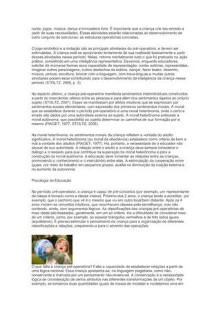 conta, jogos, música, dança e brincadeira livre. É importante que a criança crie seu enredo a
partir de suas necessidades. Essas atividades estarão relacionadas ao desenvolvimento de
outro conjunto de estruturas: as estruturas operatórias concretas.
O jogo simbólico e a imitação são as principais atividades do pré-operatório, e devem ser
estimuladas. A criança está se apropriando lentamente de sua realidade basicamente a partir
dessas atividades nesse período. Nelas, retoma mentalmente tudo o que foi praticado na ação
prática, consistindo em uma inteligência representativa. Devemos, enquanto educadores,
solicitar de inúmeras formas essa capacidade de representação: contar estórias, representálas,
imaginar outros personagens, outros desfechos da estória, dançar, fazer teatro, desenho,
música, pintura, escultura, brincar com a linguagem, com trava-línguas e muitas outras
atividades podem estar contribuindo para o desenvolvimento da inteligência da criança nesse
período (STOLTZ, 2008, p. 3)
No aspecto afetivo, a criança pré-operatória manifesta sentimentos interindividuais construídos
a partir do intercâmbio afetivo entre as pessoas e para além dos sentimentos ligados ao próprio
sujeito (STOLTZ, 2007). Esses se manifestam por afetos intuitivos que se expressam por
sentimentos sociais elementares, com expressão dos primeiros sentimentos morais. A moral
que se estabelece durante o período pré-operatório é uma moral heterônoma, onde o certo e
errado são dados por uma autoridade externa ao sujeito. A moral heterônoma antecede a
moral autônoma, que possibilita ao sujeito determinar os caminhos de sua formação por si
mesmo (PIAGET, 1977; STOLTZ, 2006).
Na moral heterônoma, os sentimentos morais da criança refletem a vontade do adulto
significativo. A moral heterônoma (ou moral da obediência) estabelece como critério de bem e
mal a vontade dos adultos (PIAGET, 1977). Há, portanto, a necessidade de o educador não
abusar de sua autoridade. A relação entre o adulto e a criança deve sempre considerar o
diálogo e o respeito para que contribua na superação da moral heterônoma e para a
construção da moral autônoma. A educação deve fomentar as relações entre as crianças,
promovendo o conhecimento e o intercâmbio entre elas. A estimulação da cooperação entre
iguais, por meio do trabalho em pequenos grupos, auxilia na diminuição da coação externa e
no aumento da autonomia.
Psicologia da Educação
No perríodo pré-operatório, a criança é capaz de pré-conceitos (por exemplo, um representante
da classe é tomado como a classe inteira). Próximo dos 2 anos, a criança tende a acreditar, por
exemplo, que o cachorro que vê é o mesmo que viu em outro local bem distante. Após os 4
anos iniciam-se conceitos intuitivos, que reconhecem classes pela semelhança, mas não
contando, ainda, com argumentos lógicos. As classificações das crianças pré-operatórias de
mais idade são baseadas, geralmente, em um só critério. Há a dificuldade de considerar mais
de um critério, como, por exemplo, ao separar triângulos vermelhos e de três lados iguais
(equiláteros). É preciso estimular o pensamento da criança para a organização de diferentes
classificações e relações, preparando-a para o advento das operações.
O que falta à criança pré-operatória? Falta a capacidade de estabelecer relações a partir de
uma lógica racional. Essa criança apresenta-se, na linguagem piagetiana, como não-
conservante e marcada por um pensamento não-reversível. A conservação é a necessidade
lógica de consideração de certos atributos nas diferentes transformações de um objeto. Por
exemplo, se tomamos duas quantidades iguais de massa de modelar e modelamos uma em
 