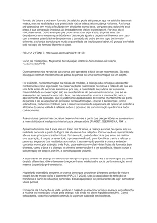 formato de bola e a outra em formato de salsicha, pode até parecer que na salsicha tem mais
massa, mas na realidade a sua quantidade não se altera pela mudança na forma. A criança
pré-operatória tem muita dificuldade em atividades como essa, porque o seu raciocínio está
preso à sua percepção imediata, ao imediatamente visível e perceptível. Por isso ela é
nãoconservante. Outro exemplo que poderíamos citar aqui é o do copo de leite. Se
despejarmos uma mesma quantidade em dois copos iguais e depois mantivermos um copo
com a mesma quantidade e despejarmos o conteúdo do outro em um copo de formato
diferente, a criança acredita que muda a quantidade de líquido para beber, só porque o nível de
leite no copo de formato diferente é outro.
FIGURA 2 FONTE: http://www.sxc.hu/photo/1194108
Curso de Pedagogia - Magistério da Educação Infantil e Anos Iniciais do Ensino
FundamentalUFPR
O pensamento não-reversível da criança pré-operatória é fácil de ser reconhecido. Ela não
consegue retornar mentalmente ao ponto de partida de uma transformação de um objeto.
Por exemplo, na transformação da massa de modelar, a criança não consegue apresentar
mentalmente como argumento da conservação de quantidade de massa a reflexão de que era
uma bola antes de se tornar salsicha e, por isso, a quantidade só poderia ser a mesma.
Reversibilidade e conservação são as características do pensamento racional, que só se
apresentam no operatório concreto. Aqui, no pré-operatório, ocorre a preparação para o
aparecimento da operação, que é justamente a capacidade de retornar mentalmente ao ponto
de partida e de se apropriar do processo de transformação. Operar é transformar. Como
educadores, podemos contribuir para o desenvolvimento da capacidade de operar ao solicitar a
atividade do aluno voltada à reflexão sobre o processo de transformação que levou a dado
conhecimento.
As estruturas operatórias concretas desenvolvem-se a partir das préoperatórias e acrescentam
a reversibilidade à inteligência interiorizada préoperatória (PIAGET; SZEMINSKA, 1941).
Aproximadamente dos 7 anos até em torno dos 12 anos, a criança é capaz de operar em sua
realidade concreta a partir da lógica das classes e das relações. Conservação e reversibilidade
são as suas principais características. Por exemplo, quando descobre que errou ao realizar
uma operação, é capaz de rever todo o processo realizado para identificar o erro e refazer o
percurso, seguindo dos resultados aos meios. A conservação permite à criança entender
conceitos como, por exemplo, o de fruta, cuja essência envolve várias frutas de formatos bem
diversos, como a jaca e a pitanga. A primeira conservação é a de substância, depois surge a
conservação de peso e, por fim, a conservação de volume.
A capacidade da criança de estabelecer relações lógicas permite-lhe a coordenação de pontos
de vista diferentes, diferentemente do egocentrismo intelectual e social ou da centração em si
mesma do período pré-operatório.
No período operatório concreto, a criança consegue coordenar diferentes pontos de vista e
integrá-los de modo lógico e coerente (PIAGET, 2003). Mas a capacidade de reflexão se
manifesta a partir de situações concretas. Essa capacidade de pensar antes de agir, considerar
vários pontos
Psicologia da Educação de vista, lembrar o passado e antecipar o futuro aparece considerando
a história de interações vividas pela criança, não ainda no plano hipotéticodedutivo. Como
educadores, podemos também estimulá-la a pensar baseada em hipóteses.
 