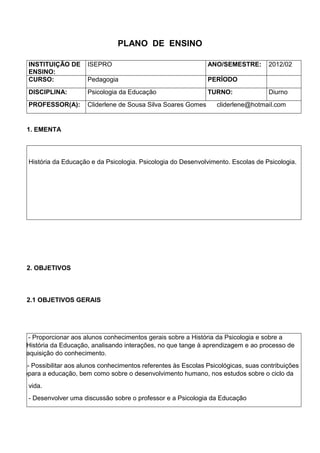 PLANO DE ENSINO
INSTITUIÇÃO DE
ENSINO:
ISEPRO ANO/SEMESTRE: 2012/02
CURSO: Pedagogia PERÍODO
DISCIPLINA: Psicologia da Educação TURNO: Diurno
PROFESSOR(A): Cliderlene de Sousa Silva Soares Gomes cliderlene@hotmail.com
1. EMENTA
História da Educação e da Psicologia. Psicologia do Desenvolvimento. Escolas de Psicologia.
2. OBJETIVOS
2.1 OBJETIVOS GERAIS
Pppp - Proporcionar aos alunos conhecimentos gerais sobre a História da Psicologia e sobre a
HistórHistória da Educação, analisando interações, no que tange à aprendizagem e ao processo de
aquisiaquisição do conhecimento.
Pobilit- Possibilitar aos alunos conhecimentos referentes às Escolas Psicológicas, suas contribuições
para ppara a educação, bem como sobre o desenvolvimento humano, nos estudos sobre o ciclo da
vida.
- Desenvolver uma discussão sobre o professor e a Psicologia da Educação
 