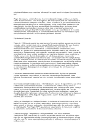 estruturas inferiores, como concretas, pré-operatórias ou até sensóriomotoras. Como se explica
isso?
Piaget elaborou uma epistemologia e a denominou de epistemologia genética, que significa
estudo do conhecimento a partir de sua gênese. Ele estava preocupado em saber como se dá
o desenvolvimento da inteligência no sujeito. Chegou à conclusão de que o mais alto nível de
desenvolvimento das estruturas do conhecimento é o formal, que pode ser generalizado aos
mais diferentes domínios. Em tese, a possibilidade de manifestação em um campo abre a
possibilidade de manifestação em todos os outros. Mas, no plano do funcionamento
psicológico, da resolução de problemas da realidade, vemos que isso não se dá de imediato,
automaticamente. A exteriorização do pensamento formal depende das interações do sujeito
com os diferentes domínios e do tipo de interação nesses domínios.
Psicologia da Educação
Piaget diz (1970) que é possível que o pensamento formal se manifeste apenas nos domínios
em que o sujeito interaja mais e exerça a sua profissão ou especialidade. Em tese, dadas as
condições do meio para o desenvolvimento dessas estruturas, elas iniciariam seu
desenvolvimento no início da adolescência. O mais importante a ser observado, como
professor, é a sequência do desenvolvimento dessas estruturas, mais do que a idade de seu
aparecimento. Essa sequência inicia pela ação, passa pela representação e chega à operação
concreta e formal. Nesse sentido, acreditamos ser importante obedecer a essa sequência no
trabalho com um novo domínio de conteúdos em sala de aula, porque o pensamento
operatório-formal exige construções anteriores para o seu aparecimento. Por exemplo, temos
que partir verificando indícios do conteúdo novo no contexto social e cultural vivido pelo sujeito,
para que ele possa ser percebido como significativo no plano sensível. Na sequência, levarmos
o sujeito a representar o que entende por aquele conteúdo e depois a estabelecer relações
com outros objetos de conhecimento vinculados, primeiro, ao seu mundo concreto e, depois,
ao plano das ideias. Essa sequência aponta para a reconstrução das estruturas em um
domínio específico.
Como fica o desenvolvimento da afetividade desse adolescente? A partir das operações
formais, sentimentos interindividuais se combinam com sentimentos envolvendo ideais
coletivos. O adolescente é capaz de lidar com conceitos como liberdade, justiça, solidariedade
etc.
No início da adolescência observa-se a retomada de uma espécie de egocentrismo, que coloca
o adolescente como centro de atenções. O adolescente vive conflitos. Deseja tornar-se
independente em relação ao adulto, mas ainda depende dele. Próximo à idade adulta, começa
a eleger um conjunto de regras e de valores pelos quais vive e se mantém leal. Ocorre a
afirmação da vontade. A capacidade de realizar abstrações e generalizações o leva a fazer
deduções de simples hipóteses e a lutar por elas. A autonomia moral e intelectual só é possível
a partir do operatório formal. Segundo Piaget, esse é o objetivo da educação. No plano
estrutural, essa autonomia
A evolução da inteligência e da afetividade está na descentração do indivíduo, que se inicia no
operatório concreto. No que se refere à afetividade, é a partir do contato com o outro que o
sujeito constrói os primeiros sentimentos interindividuais, para além dos sentimentos restritos
ao próprio sujeito. Para Piaget (1977), quanto maior o autoritarismo do meio, maior a vigência
de egocentrismo e impedimento do desenvolvimento da autonomia,
Curso de Pedagogia - Magistério da Educação Infantil e Anos Iniciais do Ensino
FundamentalUFPR característica do indivíduo descentrado. Quanto mais autônomo o sujeito,
maior é a sua capacidade de articular o pensamento próprio ao pensamento do outro, sem se
submeter a ele. Por isso a capacidade de socialização do adolescente e do adulto saudável é,
em tese, maior.
 