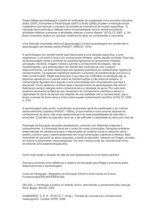 Piaget delega aos pedagogos a tarefa de verificação da cooperação como processo educativo.
Stoltz (2007), Guimarães e Parrat-Dayan (2007) e Stoltz (2008) propõem a interação social
cooperativa que estimule o processo de tomada de consciência de noções específicas. “A
interação deve estimular a reflexão sobre a reversibilidade física e mental envolvendo
atividades relativas a pessoas e atividades relativas a outros objetos” (STOLTZ, 2007, p. 34).
Esse movimento implica um processo dinâmico do fazer ao compreender e vice-versa.
Uma distinção importante relativa à aprendizagem é entre aprendizagem em sentido lato e
aprendizagem em sentido estrito (PIAGET; GRÉCO, 1974).
A aprendizagem em sentido estrito está relacionada a uma situação específica, a uma
experiência, a um treino e leva a um conhecimento limitado, restrito àquele conteúdo. Esse tipo
de aprendizagem tende a enfatizar os aspectos figurativos do pensamento imitação,
percepção, memória, imagem mental e permite o conhecimento de estados, não de
transformações. Já a aprendizagem em sentido lato confunde-se com o próprio
desenvolvimento, vai estar relacionada aos aspectos operativos do conhecimento, ligados às
transformações. Os aspectos operativos explicam o processo de transformação que levou a
dado conhecimento. Piaget expressa que o que deve ser enfatizado na educação são os
aspectos operativos ou o pensar sobre as transformações e não sobre os estados. O
conhecimento figurativo leva apenas a uma memorização sem compreensão que logo é
esquecida. Como podemos contribuir para o favorecimento da aprendizagem lato sensu?
Solicitando sempre relações entre conhecimentos e a atividade do aluno. Por outro lado,
podemos apresentar problemas que necessitem do conhecimento científico e ativem a
capacidade do aluno de pensar nas relações de sua realidade com o conhecimento, que o
levem a pensar de forma ativa e crítica sobre aquele conhecimento científico (STOLTZ, 2008,
p. 278).
A aprendizagem está, assim, subordinada ao processo geral de equilibração e ao nível de
desenvolvimento cognitivo (PIAGET, 1983a). O que ensinar e como ensinar depende do
conhecimento do aluno, das suas características e de suas possibilidades de assimilar e
acomodar. O trabalho do educador deve ser o de estimular a capacidade do aluno por meio de
Psicologia da Educação situações desafiadoras, contando com diferentes materiais e
conhecimentos. A curiosidade deve ser o motor de novas construções. Situações-problema
desenvolvidas em pequenos grupos e relacionadas ao contexto social e cultural do aluno
podem contribuir para o desencadeamento de novas construções cognitivas e afetivas. Mais
importante do que pedir ao aluno respostas, a tarefa do educador, baseado em Piaget, consiste
em levá-lo a desenvolver novas perguntas. Por isso o ensino pode ser caracterizado como
envolvendo uma experimentação ativa.
Como você avalia a situação de sala de aula apresetnada no início deste capítulo?
Discuta-a tomando como referência o objetivo da educação para Piaget e sua teoria sobre
desenvolvimento e aprendizagem.
Curso de Pedagogia - Magistério da Educação Infantil e Anos Iniciais do Ensino
FundamentalUFPR REFERÊNCIAS
DELVAL, J. Introdução à prática do método clínico: descobrindo o pensamento das crianças.
Porto Alegre: Artmed, 2002.
GUIMARÃES, S. R. K.; STOLTZ, T. (Orgs.). Tomada de consciência e conhecimento
metacognitivo. Curitiba: UFPR, 2008.
 