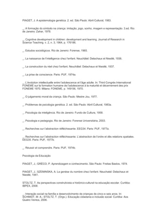 PIAGET, J. A epistemologia genética. 2. ed. São Paulo: Abril Cultural, 1983.
_. A formação do símbolo na criança: imitação, jogo, sonho, imagem e representação. 3.ed. Rio
de Janeiro: Zahar, 1978.
_. Cognitive development in children: development and learning. Journal of Research in
Science Teaching. v. 2, n. 3, 1964, p. 176186.
_. Estudos sociológicos. Rio de Janeiro: Forense, 1965.
_. La naissance de l’intelligence chez l’enfant. Neuchâtel: Delachaux et Niestlé, 1936.
_. La construction du réel chez l’enfant. Neuchâtel: Delachaux et Niestlé, 1937.
_. La prise de conscience. Paris: PUF, 1974a.
_. L’évolution intellectuelle entre l’adolescence et l’âge adulte. In: Third Congrès International
FONEME sur la formation humaine de l’adolescence à la maturité et décernement des prix
FONEME 1970. Milano: FONEME, p. 149156, 1970.
_. O julgamento moral da criança. São Paulo: Mestre Jou, 1977.
_. Problemas de psicologia genética. 2. ed. São Paulo: Abril Cultural, 1983a.
_. Psicologia da inteligência. Rio de Janeiro: Fundo de Cultura, 1958.
_. Psicologia e pedagogia. Rio de Janeiro: Forense Universitária, 2003.
_. Recherches sur l’abstraction réfléchissante. EEG34. Paris: PUF, 1977a.
_. Recherches sur l’abstraction réfléchissante. L’abstraction de l’ordre et dês relations spatiales.
EEG35. Paris: PUF, 1977b.
_. Réussir et comprendre. Paris: PUF, 1974b.
Psicologia da Educação
PIAGET, J.; GRÉCO, P. Aprendizagem e conhecimento. São Paulo: Freitas Bastos, 1974.
PIAGET, J.; SZEMINSKA, A. La genèse du nombre chez l’enfant. Neuchatel: Delachaux et
Niestlé, 1941.
STOLTZ, T. As perspectivas construtivista e histórico-cultural na educação escolar. Curitiba:
IBPEX, 2008.
_. Interação social na família e desenvolvimento de crianças de cinco e seis anos. In:
SCHMIDT, M. A.; STOLTZ, T. (Orgs.). Educação cidadania e inclusão social. Curitiba: Aos
Quatro Ventos, 2006.
 