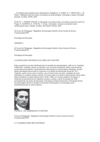 _. O problema das relações entre afetividade e inteligência. In: DINIS, N. F.; BERTUCCI, L. M.
(Orgs.). Múltiplas faces do educar: processos de aprendizagem, educação e saúde, formação
docente. Curitiba: UFPR, 2007.
STOLTZ, T.; PARRAT-DAYAN, S. Educação e inclusão social: uma leitura possível a partir de
Piaget. In: GUÉRIOS, E.; STOLTZ, T. (Orgs.). Educação, inclusão e exclusão social:
contribuições para o debate. Curitiba: Aos Quatro Ventos, 2007.
38 Curso de Pedagogia - Magistério da Educação Infantil e Anos Iniciais do Ensino
FundamentalUFPR
Psicologia da Educação
UNIDADE 2
40 Curso de Pedagogia - Magistério da Educação Infantil e Anos Iniciais do Ensino
FundamentalUFPR
Psicologia da Educação
2 A PSICOLOGIA HISTÓRICO-CULTURAL DE VYGOTSKY
Entre os teóricos que são referência hoje na questão da aprendizagem, está Lev S. Vygotsky
(18961934). Vygotsky nasceu na Rússia e, em sua breve existência, deixou uma teoria em
construção que pretende a superação dos reducionismos mecanicistas e idealistas. A base
dessa orientação teórica está no marxismo e no ideário da Revolução Russa de 1917.
Vygotsky, assim como Luria e Leontiev, via o homem como ser ativo, resultado de suas
interações no contexto social e cultural. Por essa razão é um teórico interacionista. Suas obras
foram proibidas na própria Rússia entre 1936 e 1956, por motivos políticos. No Brasil, a
influência do pensamento de Vygotsky começa a crescer a partir da década de 1980,
principalmente nas áreas da Educação, Psicologia do Desenvolvimento e Psicologia Social.
Sua abordagem teórica é também conhecida na Educação e na Psicologia como
sociointeracionista ou sócio-histórica.
FIGURA 4:: LEV SEMENOVICH VYGOTSKY
Curso de Pedagogia - Magistério da Educação Infantil e Anos Iniciais do Ensino
FundamentalUFPR
2.1 O HOMEM COMO SER HISTÓRICO
 
