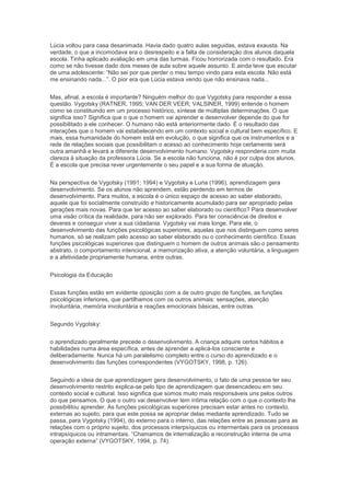 Lúcia voltou para casa desanimada. Havia dado quatro aulas seguidas, estava exausta. Na
verdade, o que a incomodava era o desrespeito e a falta de consideração dos alunos daquela
escola. Tinha aplicado avaliação em uma das turmas. Ficou horrorizada com o resultado. Era
como se não tivesse dado dois meses de aula sobre aquele assunto. E ainda teve que escutar
de uma adolescente: “Não sei por que perder o meu tempo vindo para esta escola. Não está
me ensinando nada...”. O pior era que Lúcia estava vendo que não ensinava nada...
Mas, afinal, a escola é importante? Ninguém melhor do que Vygotsky para responder a essa
questão. Vygotsky (RATNER, 1995; VAN DER VEER; VALSINER, 1999) entende o homem
como se constituindo em um processo histórico, síntese de múltiplas determinações. O que
significa isso? Significa que o que o homem vai aprender e desenvolver depende do que for
possibilitado a ele conhecer. O humano não está anteriormente dado. É o resultado das
interações que o homem vai estabelecendo em um contexto social e cultural bem específico. E
mais, essa humanidade do homem está em evolução, o que significa que os instrumentos e a
rede de relações sociais que possibilitam o acesso ao conhecimento hoje certamente será
outra amanhã e levará a diferente desenvolvimento humano. Vygotsky responderia com muita
clareza à situação da professora Lúcia. Se a escola não funciona, não é por culpa dos alunos.
É a escola que precisa rever urgentemente o seu papel e a sua forma de atuação.
Na perspectiva de Vygotsky (1991; 1994) e Vygotsky e Luria (1996), aprendizagem gera
desenvolvimento. Se os alunos não aprendem, estão perdendo em termos de
desenvolvimento. Para muitos, a escola é o único espaço de acesso ao saber elaborado,
aquele que foi socialmente construído e historicamente acumulado para ser apropriado pelas
gerações mais novas. Para que ter acesso ao saber elaborado ou científico? Para desenvolver
uma visão crítica da realidade, para não ser explorado. Para ter consciência de direitos e
deveres e conseguir viver a sua cidadania. Vygotsky vai mais longe. Para ele, o
desenvolvimento das funções psicológicas superiores, aquelas que nos distinguem como seres
humanos, só se realizam pelo acesso ao saber elaborado ou o conhecimento científico. Essas
funções psicológicas superiores que distinguem o homem de outros animais são o pensamento
abstrato, o comportamento intencional, a memorização ativa, a atenção voluntária, a linguagem
e a afetividade propriamente humana, entre outras.
Psicologia da Educação
Essas funções estão em evidente oposição com a de outro grupo de funções, as funções
psicológicas inferiores, que partilhamos com os outros animais: sensações, atenção
involuntária, memória involuntária e reações emocionais básicas, entre outras.
Segundo Vygotsky:
o aprendizado geralmente precede o desenvolvimento. A criança adquire certos hábitos e
habilidades numa área específica, antes de aprender a aplicá-los consciente e
deliberadamente. Nunca há um paralelismo completo entre o curso do aprendizado e o
desenvolvimento das funções correspondentes (VYGOTSKY, 1998, p. 126).
Seguindo a ideia de que aprendizagem gera desenvolvimento, o fato de uma pessoa ter seu
desenvolvimento restrito explica-se pelo tipo de aprendizagem que desencadeou em seu
contexto social e cultural. Isso significa que somos muito mais responsáveis uns pelos outros
do que pensamos. O que o outro vai desenvolver tem íntima relação com o que o contexto lhe
possibilitou aprender. As funções psicológicas superiores precisam estar antes no contexto,
externas ao sujeito, para que este possa se apropriar delas mediante aprendizado. Tudo se
passa, para Vygotsky (1994), do externo para o interno, das relações entre as pessoas para as
relações com o próprio sujeito, dos processos interpsíquicos ou intermentais para os processos
intrapsíquicos ou intramentais. “Chamamos de internalização a reconstrução interna de uma
operação externa” (VYGOTSKY, 1994, p. 74).
 