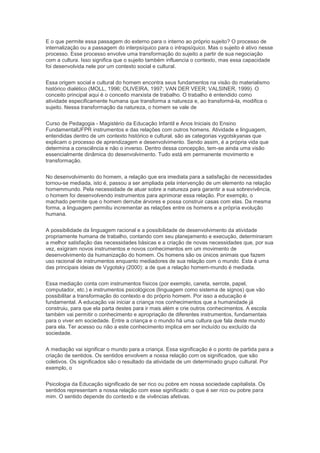 E o que permite essa passagem do externo para o interno ao próprio sujeito? O processo de
internalização ou a passagem do interpsíquico para o intrapsíquico. Mas o sujeito é ativo nesse
processo. Esse processo envolve uma transformação do sujeito a partir de sua negociação
com a cultura. Isso significa que o sujeito também influencia o contexto, mas essa capacidade
foi desenvolvida nele por um contexto social e cultural.
Essa origem social e cultural do homem encontra seus fundamentos na visão do materialismo
histórico dialético (MOLL, 1996; OLIVEIRA, 1997; VAN DER VEER; VALSINER, 1999). O
conceito principal aqui é o conceito marxista de trabalho. O trabalho é entendido como
atividade especificamente humana que transforma a natureza e, ao transformá-la, modifica o
sujeito. Nessa transformação da natureza, o homem se vale de
Curso de Pedagogia - Magistério da Educação Infantil e Anos Iniciais do Ensino
FundamentalUFPR instrumentos e das relações com outros homens. Atividade e linguagem,
entendidas dentro de um contexto histórico e cultural, são as categorias vygotskyanas que
explicam o processo de aprendizagem e desenvolvimento. Sendo assim, é a própria vida que
determina a consciência e não o inverso. Dentro dessa concepção, tem-se ainda uma visão
essencialmente dinâmica do desenvolvimento. Tudo está em permanente movimento e
transformação.
No desenvolvimento do homem, a relação que era imediata para a satisfação de necessidades
tornou-se mediada, isto é, passou a ser ampliada pela intervenção de um elemento na relação
homemmundo. Pela necessidade de atuar sobre a natureza para garantir a sua sobrevivência,
o homem foi desenvolvendo instrumentos para aprimorar essa relação. Por exemplo, o
machado permite que o homem derrube árvores e possa construir casas com elas. Da mesma
forma, a linguagem permitiu incrementar as relações entre os homens e a própria evolução
humana.
A possibilidade da linguagem racional e a possibilidade de desenvolvimento da atividade
propriamente humana de trabalho, contando com seu planejamento e execução, determinaram
a melhor satisfação das necessidades básicas e a criação de novas necessidades que, por sua
vez, exigiram novos instrumentos e novos conhecimentos em um movimento de
desenvolvimento da humanização do homem. Os homens são os únicos animais que fazem
uso racional de instrumentos enquanto mediadores de sua relação com o mundo. Esta é uma
das principais ideias de Vygotsky (2000): a de que a relação homem-mundo é mediada.
Essa mediação conta com instrumentos físicos (por exemplo, caneta, serrote, papel,
computador, etc.) e instrumentos psicológicos (linguagem como sistema de signos) que vão
possibilitar a transformação do contexto e do próprio homem. Por isso a educação é
fundamental. A educação vai iniciar a criança nos conhecimentos que a humanidade já
construiu, para que ela parta destes para ir mais além e crie outros conhecimentos. A escola
também vai permitir o conhecimento e apropriação de diferentes instrumentos, fundamentais
para o viver em sociedade. Entre a criança e o mundo há uma cultura que fala deste mundo
para ela. Ter acesso ou não a este conhecimento implica em ser incluído ou excluído da
sociedade.
A mediação vai significar o mundo para a criança. Essa significação é o ponto de partida para a
criação de sentidos. Os sentidos envolvem a nossa relação com os significados, que são
coletivos. Os significados são o resultado da atividade de um determinado grupo cultural. Por
exemplo, o
Psicologia da Educação significado de ser rico ou pobre em nossa sociedade capitalista. Os
sentidos representam a nossa relação com esse significado: o que é ser rico ou pobre para
mim. O sentido depende do contexto e de vivências afetivas.
 