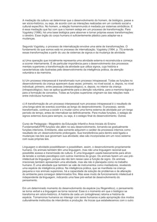 A mediação da cultura vai determinar que o desenvolvimento do homem, de biológico, passe a
ser sócio-histórico, ou seja, de acordo com as interações realizadas em um contexto social e
cultural específico. No homem, a relação homemmundo é mediada por sistemas simbólicos. E
é essa mediação que faz com que o homem esteja em um processo de transformação. Para
Vygotsky (1996), há uma base biológica para absorver e tornar próprias essas transformações:
o cérebro. Esse órgão do corpo humano é suficientemente plástico para adaptar-se a
mudanças.
Segundo Vygotsky, o processo de internalização envolve uma série de transformações. O
fundamento do que somos está no processo de internalização. Vygotsky (1994, p. 75) entende
essas transformações a partir do uso de sistemas de signos e da mudança de atividade:
a) Uma operação que inicialmente representa uma atividade externa é reconstruída e começa
a ocorrer internamente. É de particular importância para o desenvolvimento dos processos
mentais superiores a transformação da atividade que utiliza signos, cuja história e
características são ilustradas pelo desenvolvimento da inteligência prática, da atenção
voluntária e da memória.
b) Um processo interpessoal é transformado num processo intrapessoal. Todas as funções no
desenvolvimento da criança aparecem duas vezes: primeiro, no nível social, e, depois, no nível
individual; primeiro, entre pessoas (interpsicológico), e, depois, no interior da criança
(intrapsicológico). Isso se aplica igualmente para a atenção voluntária, para a memória lógica e
para a formação de conceitos. Todas as funções superiores originam-se das relações reais
entre indivíduos humanos.
c) A transformação de um processo interpessoal num processo intrapessoal é o resultado de
uma longa série de eventos ocorridos ao longo do desenvolvimento. O processo, sendo
transformado, continua a existir e a mudar como uma forma externa de atividade por um longo
período de tempo, antes de internalizar-se definitivamente. Para muitas funções, o estágio de
signos externos dura para sempre, ou seja, é o estágio final do desenvolvimento. Outras
Curso de Pedagogia - Magistério da Educação Infantil e Anos Iniciais do Ensino
FundamentalUFPR funções vão além no seu desenvolvimento, tornando-se gradualmente
funções interiores. Entretanto, elas somente adquirem o caráter de processos internos como
resultado de um desenvolvimento prolongado. Sua transferência para dentro está ligada a
mudanças nas leis que governam sua atividade; elas são incorporadas em um novo sistema
com suas próprias leis.
Linguagem e atividade possibilitaram e possibilitam, assim, o desenvolvimento propriamente
humano. Os animais também têm uma linguagem, mas não uma linguagem racional que
possibilite acesso e transmissão de cultura. É uma linguagem usada basicamente para alívio
de tensão e contato psicológico com outros membros do grupo. Os animais fazem um uso pré-
intelectual da linguagem, porque ela não tem nesse caso a função de signo. Os animais
irracionais também apresentam uma atividade, mas ela não é planejada como no trabalho
humano. É uma atividade que também se vale de instrumentos como mediadores, revelando
uma espécie de inteligência prática. Na inteligência prática, que se manifesta na criança
pequena e nos animais superiores, há a capacidade de solução de problemas e de alteração
do ambiente para conseguir determinados fins. Mas esse modo de funcionamento intelectual é
independente da linguagem, indicando uma fase pré-verbal de desenvolvimento do
pensamento.
Em um determinado momento do desenvolvimento da espécie (ou filogenético), o pensamento
se torna verbal e a linguagem se torna racional. Esse é o momento em que o biológico se
transforma em sócio-histórico. A história de cada um (ontogênese) retoma a história da
espécie. Tornamonos humanos ao interagir com seres humanos e pela apropriação dos modos
culturalmente instituídos de intercâmbio e produção. As trocas que estabelecemos com o outro
 