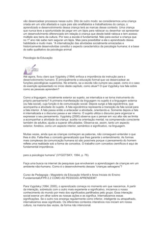 vão desencadear processos nesse outro. Dito de outro modo: se considerarmos uma criança
criada em um sítio afastado e cujos pais são analfabetos e trabalhadores do campo, o
aprendizado e desenvolvimento dessa criança terá as marcas desse contexto. Uma criança
que nunca teve a oportunidade de pegar em um lápis para rabiscar ou desenhar vai apresentar
um desenvolvimento diferenciado em relação à criança que desde bebê rabisca e tem acesso
múltiplo aos bens da cultura. Por isso a escola é fundamental. Não para excluir a criança que
no 1º ano não sabe nem segurar um lápis. Mas para possibilitar a ela o aprendizado dessa
habilidade e muito mais. “A internalização das atividades socialmente enraizadas e
historicamente desenvolvidas constitui o aspecto característico da psicologia humana; é a base
do salto qualitativo da psicologia animal
Psicologia da Educação
Até agora, ficou claro que Vygotsky (1994) enfoca a importância da instrução para o
desenvolvimento humano. É principalmente a educação formal que vai desencadear as
funções psicológicas superiores. No entanto, se a escola não cumpre seu papel, como é o caso
do exemplo apresentado no início deste capítulo, como atuar? O que Vygotsky nos fala sobre
como as pessoas aprendem?
Como a linguagem, inicialmente exterior ao sujeito, se internaliza e se torna instrumento do
próprio pensamento? A primeira manifestação da linguagem no sujeito é a linguagem externa
(ou fala social), cuja função é de comunicação social. Depois surge a fala egocêntrica, que
acompanha a atividade do sujeito. A fala egocêntrica representa a transição da fala social para
a fala interior. A fala passa então a anteceder a atividade, orientando-a. Somente depois a fala
é internalizada e o discurso passa a ser interno. O sujeito utiliza o discurso para organizar e
expressar o seu pensamento. Vygotsky (2000) observa que o pensar em voz alta não se limita
a acompanhar a atividade da criança: auxilia na orientação mental, na compreensão consciente
também de adultos; ajuda a superar dificuldades. Observa-se, assim, tanto um aspecto
exterior, fonético, como um aspecto interior, semântico e significativo, na linguagem.
Muitas vezes, ainda que as crianças conheçam as palavras, não conseguem entender o que
lhes é dito. Falta-lhes o conceito generalizado que lhes garante o entendimento. As formas
mais complexas da comunicação humana só são possíveis porque o pensamento do homem
reflete uma realidade sob a forma de conceitos. O trabalho com conceitos científicos é aqui de
fundamental importância.
para a psicologia humana” (VYGOTSKY, 1994, p. 76).
Faça uma busca na internet de pesquisas que envolveram a aprendizagem de crianças em um
ambiente não-humano. Como é o desenvolvimento dessas “crianças selvagens”?
Curso de Pedagogia - Magistério da Educação Infantil e Anos Iniciais do Ensino
FundamentalUFPR 2.2 COMO AS PESSOAS APRENDEM?
Para Vygotsky (1994; 2000), o aprendizado começa no momento em que nascemos. A partir
da interação, sobretudo com o outro mais experiente e significativo, iniciamos o nosso
conhecimento do mundo por meio dos significados partilhados pelo grupo. Essa interação
social exerce um olhar sobre as nossas ações e as significa. Internalizamos essas
significações. Se o outro nos enxerga regularmente como inferior, inteligente ou atrapalhado,
internalizamos esse significado. Os diferentes contextos interativos nos iniciam em nossa
cultura, na maioria das vezes, de forma não intencional.
 
