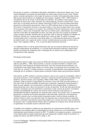 Na escola, no entanto, a interação é planejada, sistemática e intencional. Nesse caso, a sua
responsabilidade no processo de apropriação da cultura pela criança é muito maior. Muitas
vezes, a escola representa o único lugar de acesso a um saber mais elaborado pela criança.
Não dá para desconsiderar ou negligenciar esse espaço. Vygotsky (1991; 1994) enfatiza a
importância não só da escola, mas também do professor. Ao professor cabe organizar o
conteúdo de forma que o aluno aprenda. Em outras palavras, ensinar e ensinar bem. Como
fazer isso, se há tantos alunos em classe? Intervindo na ZDP (ou zona de desenvolvimento
proximal ou potencial de seus alunos). Intervir na ZDP significa atuar no futuro desse aluno.
Para tanto, é necessário conhecer o que ele já sabe e o que ele só poderá saber com a ajuda
de uma pessoa mais capaz ou um expert. Se o professor intervém naquilo que o aluno já sabe
ou conhece, o aluno não vai aprender nada nem se motivar para o aprendizado. Se o professor
intervém muito além da capacidade do aluno, de modo que nem com a ajuda do professor
pode conseguir entender, também não vai aprender nada. A ideia de Vygotsky do trabalho do
professor consiste em ir sempre além daquilo que o aluno já sabe. É investir no espaço
compreendido entre o nível real (o que ele já sabe) e o nível potencial desse aluno (o que ele
só poderá saber com a ajuda de outro); investir no potencial para que este se torne real no
futuro. Para Vygotsky (1994, p. 112), a zona de desenvolvimento proximal:
“é a distância entre o nível de desenvolvimento real, que se costuma determinar através da
solução independente de problemas, e o nível de desenvolvimento potencial, determinado
através da solução de problemas sob a orientação de um adulto ou em colaboração com
companheiros mais capazes”.
Psicologia da Educação
O problema está em saber como atuar em ZDPs tão diversas como as que encontramos em
sala de aula (MOLL, 1996). Nesse sentido, é preciso considerar também o trabalho entre
crianças de níveis desiguais de desenvolvimento, mas não excessivamente distantes. Um
companheiro mais capaz pode auxiliar um menos capaz a se apropriar de um conteúdo. Por
outro lado, ao “ensinar” o colega, levando-o a pensar no procedimento mais adequado para a
resolução de um problema, o expert passa a entender melhor aquilo que já pensava entender.
Para intervir na ZDP, portanto, é preciso conhecer o aluno com o qual se vai trabalhar. Saber o
que ele já conhece e, como professor, dominar o campo de conhecimentos que justifica a sua
docência. Dominar porque, para Vygotsky (1994) e Moll (1996), o papel principal é do
professor. Dele se espera a organização do real para o aluno de modo que este aprenda. E
isso não é fácil. É preciso trabalhar do geral para o particular, integrando conhecimentos a
partir de suas relações, sem apresentar o conteúdo de forma fragmentada. O professor é
responsável pelo que o aluno vai aprender e se ele vai aprender. Se ele não está aprendendo,
é preciso considerar que provavelmente é necessário mudar a forma de ensinar. Considerar
também a possibilidade de o aluno não dominar ainda conteúdos mais básicos e a
possibilidade de falta de significado do conteúdo para o aluno. No primeiro caso, é necessário
apresentar o conteúdo de maneira articulada e não fracionada, dando-lhe uma sequência.
Também é preciso rever os instrumentos necessários para o domínio desse conteúdo, no
sentido de levar o aluno a se apropriar dele. No segundo caso, é preciso levá-lo a aprender,
primeiro, conteúdos mais básicos, para então seguir com o ensino de outros mais complexos.
No terceiro caso, é indispensável verificar tanto a validade do conteúdo como formas de torná-
lo significativo no contexto social e cultural do aluno.
O trabalho com desafios e problemas que dependem do conhecimento científico para a sua
resolução e que estejam além da capacidade da criança resolver por si só representam
interessantes oportunidades de atuar na ZDP. “O trabalho com pequenos grupos, considerando
níveis diferenciados de desenvolvimento de seus integrantes, também pode ser produtivo no
sentido de intervir nas ZDPs (STOLTZ, 2008, p. 70).
Curso de Pedagogia - Magistério da Educação Infantil e Anos Iniciais do Ensino
FundamentalUFPR
 