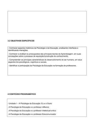 Ppp
--
-
3.2 OBJETIVOS ESPECÍFICOS
- Conhecer aspectos históricos da Psicologia e da Educação, analisando interfaces e
identificando interações.
- Conhecer e analisar os pressupostos das principais teorias da Aprendizagem, em suas
concepções sobre o processo de aquisição/construção do conhecimento.
- Compreender as principais características do desenvolvimento do ser humano, em seus
aspectos bio-psicológicos, cognitivos e sociais.
- Identificar a participação da Psicologia da Educação na formação de professores.
4 CONTEÚDO PROGRAMÁTICO
- Unidade I – A Psicologia da Educação: Eu e o Outro
. A Psicologia da Educação e o professor reflexivo
. A Psicologia da Educação e o professor intelectual-crítico
. A Psicologia da Educação e o professor Educomunicador
 