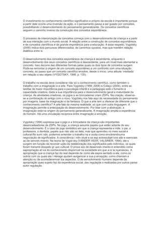 O investimento no conhecimento científico significativo e próprio da escola é importante porque
a partir dele ocorre uma inversão da ação, e o pensamento passa a ser guiado por conceitos,
possibilitando o desenvolvimento do pensamento generalizante. Os conceitos científicos
seguem o caminho inverso da construção dos conceitos espontâneos.
O processo de interiorização de conceitos começa com o desenvolvimento da criança e a partir
de sua interação com o mundo social. A relação entre a construção de conceitos espontâneos
e de conceitos científicos é de grande importância para a educação. A esse respeito, Vygotsky
(2000) indica dois percursos diferenciados, de caminhos opostos, mas que mantêm relação
dialética entre si.
O desenvolvimento dos conceitos espontâneos da criança é ascendente, enquanto o
desenvolvimento dos seus conceitos científicos é descendente, para um nível mais elementar e
concreto. Isso decorre das diferentes formas pelas quais os dois tipos de conceitos surgem.
Pode-se remontar a origem de um conceito espontâneo a um confronto com uma situação
concreta, ao passo que um conceito científico envolve, desde o início, uma atitude ‘mediada’
em relação a seu objeto (VYGOTSKY, 1998, p. 135).
O trabalho na escola deve considerar não só o conhecimento científico, como também o
trabalho com a imaginação e a arte. Para Vygotsky (1999; 2008) e Colaço (2004), entre as
tarefas de maior importância para a psicologia infantil e a pedagogia está o fomento à
capacidade criadora, dada a sua importância para o desenvolvimento geral e maturidade da
criança. As atividades criadoras, os jogos e as brincadeiras criam ZDPs. Na criação, observa-
se a combinação do antigo com o novo. Vygotsky nos fala aqui da necessidade do pensamento
por imagens, base da imaginação e da fantasia. O que a arte tem a oferecer de diferente que o
conhecimento científico? A arte fala da mesma realidade, só que com outra linguagem. A
imaginação permite a antecipação do desenvolvimento. Por lidar com a abstração, a
imaginação está na origem do pensamento generalizante. A imaginação amplia a experiência
do homem. Há uma vinculação recíproca entre imaginação e emoção.
Vygotsky (1994) expressa que o jogo e a brincadeira da criança são importantes
desencadeadores de ZDPs. No jogo, a criança assume papéis que estão adiante de seu
desenvolvimento. É o caso do jogo simbólico em que a criança representa a mãe, o pai, a
professora, o dentista, papéis que não são os dela, mas que aprendeu no meio social e
cultural.Re sumi ndo, podemos entender o trabalho na e scola como envolvendouma
negociação de significados. A consciência i ndiv idual e os asp ectossubjet ivos são e ssenciais
ao de senvolv imento. Na teoria de Vygot sky (VANDER VEER; VALSINER, 1994), ele s
surgem em função da reconstr ução,da reelaboração dos significados pelo indivíduo, os quais
foram transmit idospelo gr upo cultural. O proce sso de desenvolv imento é entendido como
aapropriação at iva do conhecimento disponível na sociedade em que a cr ia nçanasceu. A
apropriação que a criança faz do real depende de como ele éapre sentado a ela, como os
outros com os quais ela i nterage ajudam aorganizar a sua p ercepção, como chamam a
atenção ou de sconsideramcer tos aspectos. O de senvolvimento humano depende da
apropriação queo sujeito faz da experiência social, das regulaçõe s realizadas por outros paraa
autor regulação.
 