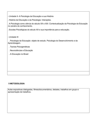 - Unidade II- A Psicologia da Educação e sua História
. História da Educação e da Psicologia: Interações.
. A Psicologia como ciência do século XX e XXI: Contextualização da Psicologia da Educação
no cenário do conhecimento.
. Escolas Psicológicas do século XX e sua importância para a educação.
- Unidade III
. Psicologia da Educação: objeto de estudo. Psicologia do Desenvolvimento e da
Aprendizagem.
. Teorias Psicogenéticas
. Neurociências e Educação
. A Educação no Brasil
5 METODOLOGIA
Aulas expositivas dialogadas, filmes/documentários, debates, trabalhos em grupo e
apresentação de trabalhos.
 