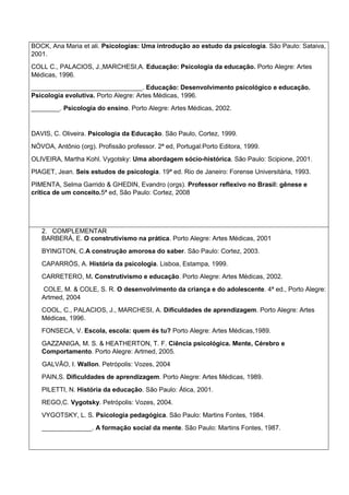 BOCK, Ana Maria et ali. Psicologias: Uma introdução ao estudo da psicologia. São Paulo: Sataiva,
2001.
COLL C., PALACIOS, J.,MARCHESI,A. Educação: Psicologia da educação. Porto Alegre: Artes
Médicas, 1996.
_______________________________. Educação: Desenvolvimento psicológico e educação.
Psicologia evolutiva. Porto Alegre: Artes Mèdicas, 1996.
________. Psicologia do ensino. Porto Alegre: Artes Médicas, 2002.
DAVIS, C. Oliveira. Psicologia da Educação. São Paulo, Cortez, 1999.
NÓVOA, Antônio (org). Profissão professor. 2ª ed, Portugal:Porto Editora, 1999.
OLIVEIRA, Martha Kohl. Vygotsky: Uma abordagem sócio-histórica. São Paulo: Scipione, 2001.
PIAGET, Jean. Seis estudos de psicologia. 19ª ed. Rio de Janeiro: Forense Universitária, 1993.
PIMENTA, Selma Garrido & GHEDIN, Evandro (orgs). Professor reflexivo no Brasil: gênese e
crítica de um conceito.5ª ed, São Paulo: Cortez, 2008
2. COMPLEMENTAR
BARBERÁ, E. O construtivismo na prática. Porto Alegre: Artes Médicas, 2001
BYINGTON, C.A construção amorosa do saber. São Paulo: Cortez, 2003.
CAPARRÓS, A. História da psicologia. Lisboa, Estampa, 1999.
CARRETERO, M. Construtivismo e educação. Porto Alegre: Artes Médicas, 2002.
COLE, M. & COLE, S. R. O desenvolvimento da criança e do adolescente. 4ª ed., Porto Alegre:
Artmed, 2004
COOL, C., PALACIOS, J., MARCHESI, A. Dificuldades de aprendizagem. Porto Alegre: Artes
Médicas, 1996.
FONSECA, V. Escola, escola: quem és tu? Porto Alegre: Artes Médicas,1989.
GAZZANIGA, M. S. & HEATHERTON, T. F. Ciência psicológica. Mente, Cérebro e
Comportamento. Porto Alegre: Artmed, 2005.
GALVÃO, I. Wallon. Petrópolis: Vozes, 2004
PAIN,S. Dificuldades de aprendizagem. Porto Alegre: Artes Médicas, 1989.
PILETTI, N. História da educação. São Paulo: Ática, 2001.
REGO,C. Vygotsky. Petrópolis: Vozes, 2004.
VYGOTSKY, L. S. Psicologia pedagógica. São Paulo: Martins Fontes, 1984.
______________. A formação social da mente. São Paulo: Martins Fontes, 1987.
 