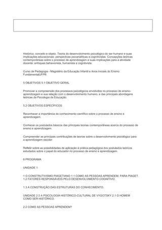 Histórico, conceito e objeto. Teoria do desenvolvimento psicológico do ser humano e suas
implicações educacionais: perspectivas psicanalíticas e cognitivistas. Concepções teóricas
contemporâneas sobre o processo de aprendizagem e suas implicações para a atividade
docente: enfoques behaviorista, humanista e cognitivista.
Curso de Pedagogia - Magistério da Educação Infantil e Anos Iniciais do Ensino
FundamentalUFPR
5 OBJETIVOS 5.1 OBJETIVO GERAL
Promover a compreensão dos processos psicológicos envolvidos no processo de ensino-
aprendizagem e sua relação com o desenvolvimento humano, e das principais abordagens
teóricas da Psicologia da Educação.
5.2 OBJETIVOS ESPECÍFICOS
Reconhecer a importância do conhecimento científico sobre o processo de ensino e
aprendizagem.
Conhecer os postulados básicos das principais teorias contemporâneas acerca do processo de
ensino e aprendizagem.
Compreender as principais contribuições de teorias sobre o desenvolvimento psicológico para
a aprendizagem escolar.
Refletir sobre as possibilidades de aplicação à prática pedagógica dos postulados teóricos
estudados sobre o papel do educador no processo de ensino e aprendizagem.
6 PROGRAMA
UNIDADE 1
1 O CONSTRUTIVISMO PIAGETIANO 1.1 COMO AS PESSOAS APRENDEM, PARA PIAGET.
1.2 FATORES RESPONSÁVEIS PELO DESENVOLVIMENTO COGNITIVO.
1.3 A CONSTRUÇÃO DAS ESTRUTURAS DO CONHECIMENTO.
UNIDADE 2 2 A PSICOLOGIA HISTÓRICO-CULTURAL DE VYGOTSKY 2.1 O HOMEM
COMO SER HISTÓRICO.
2.2 COMO AS PESSOAS APRENDEM?
 