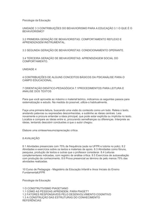 Psicologia da Educação
UNIDADE 3 3 CONTRIBUIÇÕES DO BEHAVIORISMO PARA A EDUCAÇÃO 3.1 O QUE É O
BEHAVIORISMO?
3.2 PRIMEIRA GERAÇÃO DE BEHAVIORISTAS: COMPORTAMENTO REFLEXO E
APRENDIZAGEM INSTRUMENTAL.
3.3 SEGUNDA GERAÇÃO DE BEHAVIORISTAS: CONDICIONAMENTO OPERANTE.
3.4 TERCEIRA GERAÇÃO DE BEHAVIORISTAS: APRENDIZAGEM SOCIAL DO
COMPORTAMENTO.
UNIDADE 4
4 CONTRIBUIÇÕES DE ALGUNS CONCEITOS BÁSICOS DA PSICANÁLISE PARA O
CAMPO EDUCACIONAL.
7 ORIENTAÇÃO DIDÁTICO-PEDAGÓGICA 7.1PROCEDIMENTOS PARA LEITURA E
ANÁLISE DOS TEXTOS
Para que você aproveite ao máximo o material teórico, indicamos os seguintes passos para
sistematização e estudo. Na medida do possível, utilize-o habitualmente.
Faça uma primeira leitura, buscando uma visão do conteúdo como um todo. Releia o texto,
anotando palavras ou expressões desconhecidas, e sublinhe as ideias centrais. Leia
novamente e procure entender a ideia principal, que pode estar explícita ou implícita no texto.
Localize e compare as ideias entre si, procurando semelhanças ou diferenças. Interprete as
ideias, tentando descobrir conclusões a que o autor chegou.
Elabore uma síntese/resumo/apreciação crítica.
8 AVALIAÇÃO
8.1 Atividades presenciais com 75% de frequência (aula na UFPR e tutoria no polo). 8.2
Atividades e exercícios sobre os textos e materiais de apoio. 8.3 Atividades como fóruns,
pesquisa, produção de textos e outras que o professor considerar. 8.4 Leituras
complementares indicadas, com registro de análise crítica. 8.5 Exercícios de autoavaliação
com produção de conhecimento. 8.6 Prova presencial ao término de pelo menos 75% das
atividades realizadas.
10 Curso de Pedagogia - Magistério da Educação Infantil e Anos Iniciais do Ensino
FundamentalUFPR
Psicologia da Educação
1 O CONSTRUTIVISMO PIAGETIANO
1.1 COMO AS PESSOAS APRENDEM, PARA PIAGET?
1.2 FATORES RESPONSÁVEIS PELO DESENVOLVIMENTO COGNITIVO
1.3 A CONSTRUÇÃO DAS ESTRUTURAS DO CONHECIMENTO
REFERÊNCIAS
 