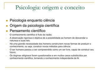Psicologia: origem e conceito
 Psicologia enquanto ciência
 Origem da psicologia científica
 Pensamento científico
• O conhecimento cientifico é fruto da razão;
• A observação rigorosa e objetiva dá a possibilidade ao homem de desvendar a
natureza e suas leis;
• Há uma grande necessidade dos homens construírem novas formas de produzir o
conhecimento, ou seja, construir novos métodos para ciência;
• O ser humano passou a ser compreendido como um ser livre, capaz de construir seu
futuro;
• Os dogmas religiosos foram questionados e em muitos casos substituídos por
conhecimento cientifico, tornando o conhecimento independente da fé
 
