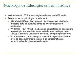 Psicologia da Educação: origem histórica
 No final do séc. XIX a psicologia se distancia da Filosofia.
 Precursores da psicologia da educação:
 J.M. Cattell (1860-1944) – estudo de diferenças individuais;
proposta para ler palavras letras ao invés de letras em
seqüência.
 W. James (1824-1910) - médico que estabeleceu as bases para
a psicologia funcionalista, desenvolvida mais tarde por John
Dewey e Edouard Claparède. Escreveu livro para professores
 G. Stanley Hall (1844-1924) – Considerou importante partir do
nível de desenvolvimento infantil e as características e
necessidades da criança na educação.
 